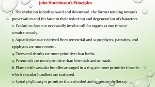1. The evolution is both upward and downward, the former tending towards
preservation and the later to their reduction and degeneration of characters.
2. Evolution does not necessarily involve call for organs at one time or
simultaneously.
3. Aquatic plants are derived from terrestrial and saprophytes, parasites, and
epiphytes are more recent.
4. Trees and shrubs are more primitive than herbs.
5. Perennials are more primitive than biennials and annuals.
6. Plants with vascular bundles arranged in a ring are more primitive those in
which vascular bundlers are scattered.
7. Spiral phyllotaxy is primitive than whorled and opposite phyllotaxy.
John Hutchinson’s Principles
 