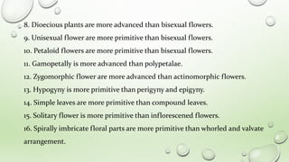 8. Dioecious plants are more advanced than bisexual flowers.
9. Unisexual flower are more primitive than bisexual flowers.
10. Petaloid flowers are more primitive than bisexual flowers.
11. Gamopetally is more advanced than polypetalae.
12. Zygomorphic flower are more advanced than actinomorphic flowers.
13. Hypogyny is more primitive than perigyny and epigyny.
14. Simple leaves are more primitive than compound leaves.
15. Solitary flower is more primitive than inflorescened flowers.
16. Spirally imbricate floral parts are more primitive than whorled and valvate
arrangement.
 