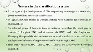  In the 1990s major developments of DNA sequencing technology and computing
power ushered into new era of classification
 In 1993, Mark Chase and his co-workers analyzed 5000 plants for genes involved in
photosynthesis
 An informal group of botanists took an initiative to analyze the plant genetic
material (chloroplast DNA and ribosomal 18s DNA) under the Angiosperm
Phylogeny Group (APG) with an intention to provide widely accepted and more
stable point of reference of angiosperm classification in 1998 – APG I
 Since then 3 revisions APG II (2003), APG III (2009), and APG IV (2016) have been
published.
New era in the classification system
 