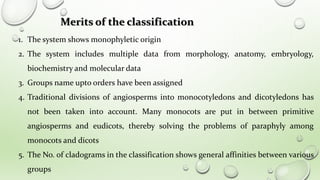 1. The system shows monophyletic origin
2. The system includes multiple data from morphology, anatomy, embryology,
biochemistry and molecular data
3. Groups name upto orders have been assigned
4. Traditional divisions of angiosperms into monocotyledons and dicotyledons has
not been taken into account. Many monocots are put in between primitive
angiosperms and eudicots, thereby solving the problems of paraphyly among
monocots and dicots
5. The No. of cladograms in the classification shows general affinities between various
groups
Merits of the classification
 
