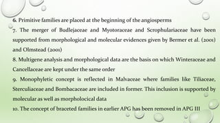 6. Primitive families are placed at the beginning of the angiosperms
7. The merger of Budlejaceae and Myotoraceae and Scrophulariaceae have been
supported from morphological and molecular evidences given by Bermer et al. (2001)
and Olmstead (2001)
8. Multigene analysis and morphological data are the basis on which Winteraceae and
Cancellaceae are kept under the same order
9. Monophyletic concept is reflected in Malvaceae where families like Tiliaceae,
Sterculiaceae and Bombacaceae are included in former. This inclusion is supported by
molecular as well as morpholocical data
10. The concept of braceted families in earlier APG has been removed in APG III
 