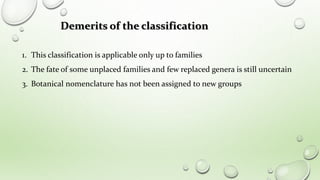 1. This classification is applicable only up to families
2. The fate of some unplaced families and few replaced genera is still uncertain
3. Botanical nomenclature has not been assigned to new groups
Demerits of the classification
 