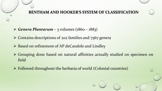 BENTHAM AND HOOKER’S SYSTEM OF CLASSIFICATION
 Genera Plantarum – 3 volumes (1860 – 1883)
 Contains descriptions of 202 families and 7567 genera
 Based on refinement of AP deCandole and Lindley
 Grouping done based on natural affinities actually studied on specimen on
field
 Followed throughout the herbaria of world (Colonial countries)
 