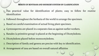MERITS OF BENTHAM AND HOOKER’S SYSTEM OF CLASSIFICATION
1. Has practical value for identification of plants; easy to follow for routine
identification
2. Followed throughout the herbaria of the world to arrange the specimen.
3. Based on careful examination of actual living plant specimen.
4. Gymnosperms are placed in a separate class as against earlier workers.
5. Ranales (a primitive group) is placed at the beginning of Dicotyledons.
6. Dicotyledons placed before monocotyledons.
7. Description of family and genera are precise with key to identification.
8. Arrangement of taxa are based on overall natural affinities
 