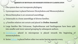 DEMERITS OF BENTHAM AND HOOKER’S SYSTEM OF CLASSIFICATION
1. The system does not incorporate phylogeny
2. Gymnospermae is placed between Dicotyledons and Monocotyledons
3. Monochlamydeae is an unnatural assemblage.
4. Unisexualis is a loose assemblage of diverse families.
5. 4 Families relation not certain and placed in Ordine Anamoli.
6. Large families like Urticaceae, Euphorbiaceae and Saxifragaceae have been split
into smaller and more natural grouping by subsequent authors.
7. Orchidaceae placed in microsporae is placed towards the beginning of
monocotyledons.
8. Series Inferae is placed before other two series having superior ovary.
 