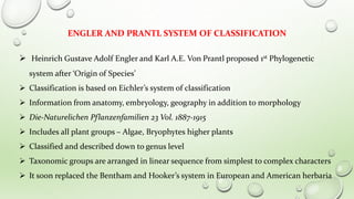 ENGLER AND PRANTL SYSTEM OF CLASSIFICATION
 Heinrich Gustave Adolf Engler and Karl A.E. Von Prantl proposed 1st Phylogenetic
system after ‘Origin of Species’
 Classification is based on Eichler’s system of classification
 Information from anatomy, embryology, geography in addition to morphology
 Die-Naturelichen Pflanzenfamilien 23 Vol. 1887-1915
 Includes all plant groups – Algae, Bryophytes higher plants
 Classified and described down to genus level
 Taxonomic groups are arranged in linear sequence from simplest to complex characters
 It soon replaced the Bentham and Hooker’s system in European and American herbaria
 