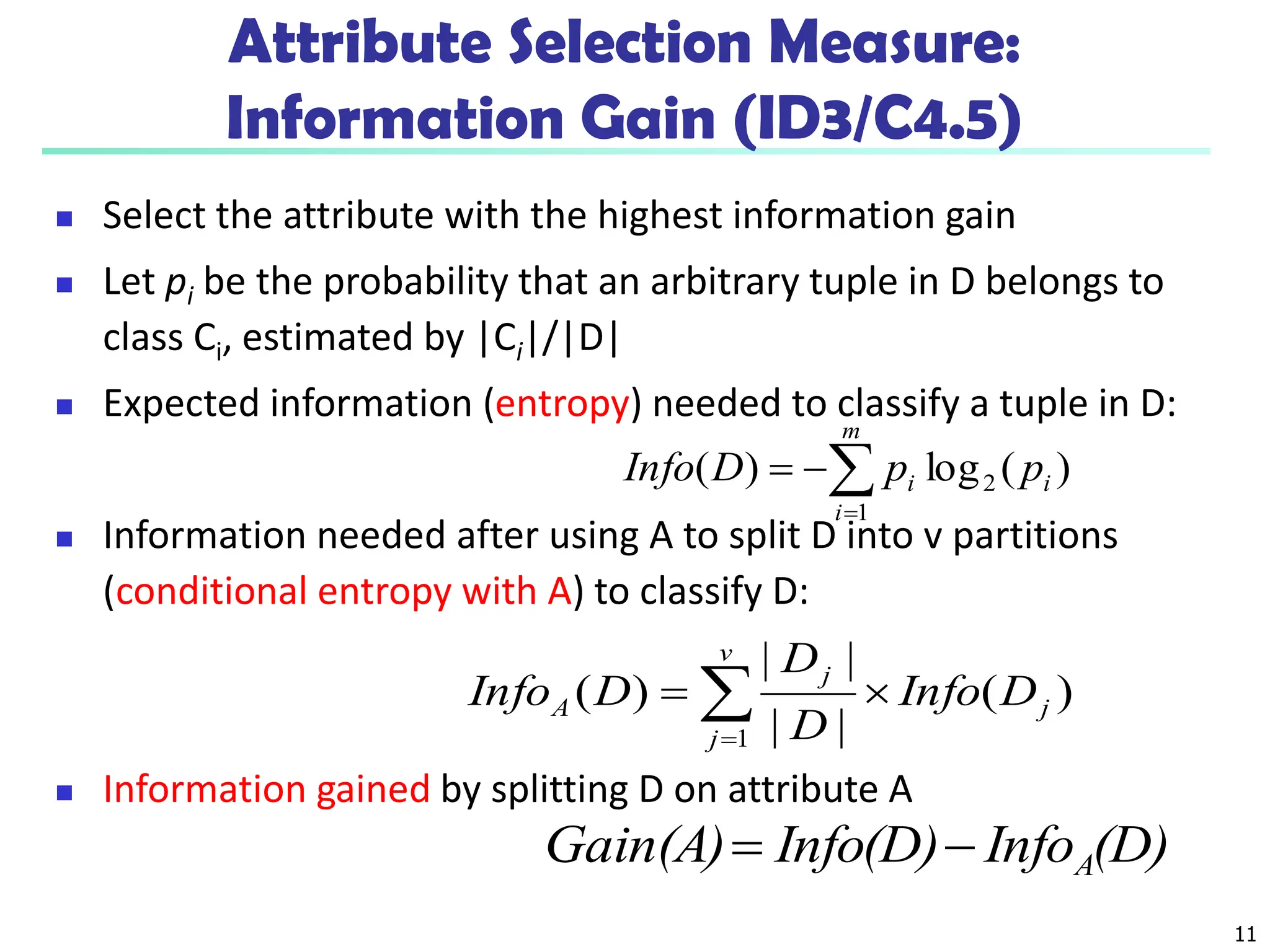 11
Attribute Selection Measure:
Information Gain (ID3/C4.5)
 Select the attribute with the highest information gain
 Let pi be the probability that an arbitrary tuple in D belongs to
class Ci, estimated by |Ci|/|D|
 Expected information (entropy) needed to classify a tuple in D:
 Information needed after using A to split D into v partitions
(conditional entropy with A) to classify D:
 Information gained by splitting D on attribute A
)
(
log
)
( 2
1
i
m
i
i p
p
D
Info 



)
(
|
|
|
|
)
(
1
j
v
j
j
A D
Info
D
D
D
Info 
 

(D)
Info
Info(D)
Gain(A) A


 