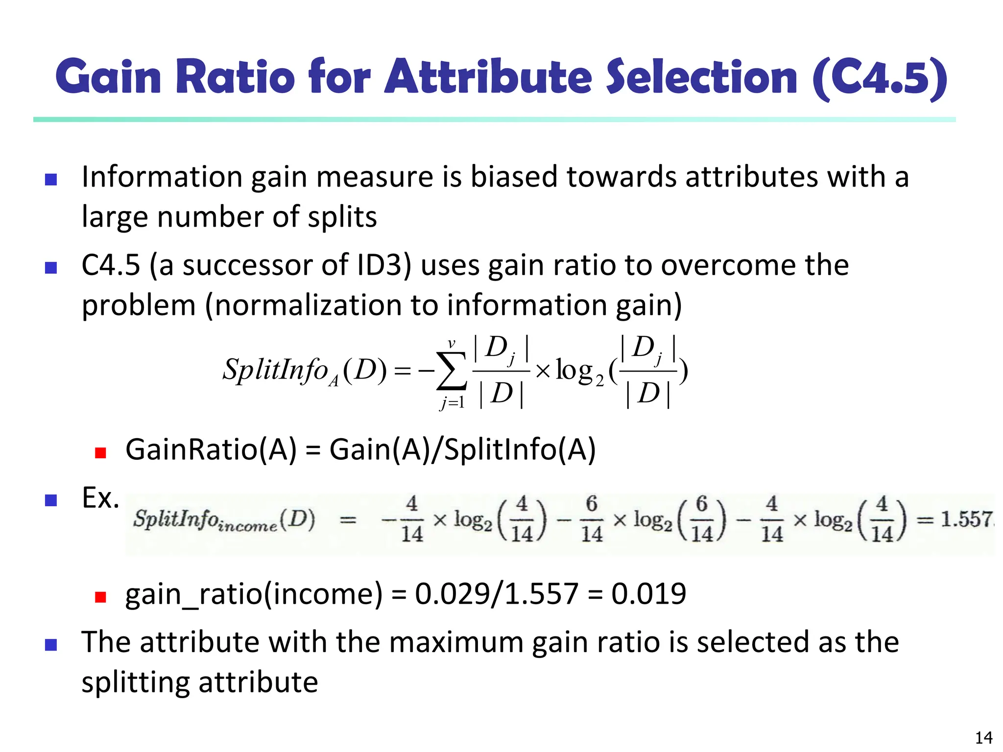 14
Gain Ratio for Attribute Selection (C4.5)
 Information gain measure is biased towards attributes with a
large number of splits
 C4.5 (a successor of ID3) uses gain ratio to overcome the
problem (normalization to information gain)
 GainRatio(A) = Gain(A)/SplitInfo(A)
 Ex.
 gain_ratio(income) = 0.029/1.557 = 0.019
 The attribute with the maximum gain ratio is selected as the
splitting attribute
)
|
|
|
|
(
log
|
|
|
|
)
( 2
1 D
D
D
D
D
SplitInfo
j
v
j
j
A 

 

 