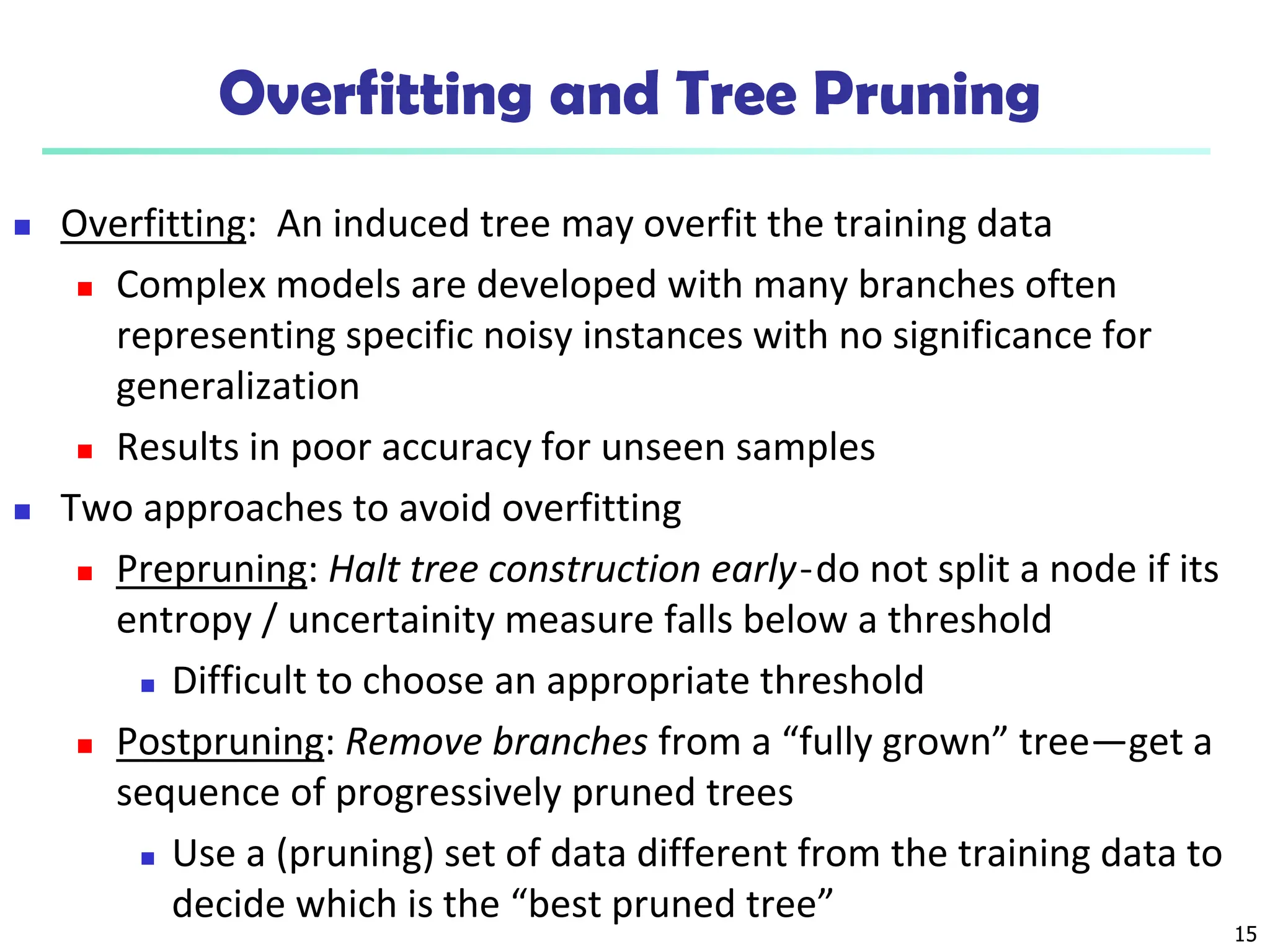 15
Overfitting and Tree Pruning
 Overfitting: An induced tree may overfit the training data
 Complex models are developed with many branches often
representing specific noisy instances with no significance for
generalization
 Results in poor accuracy for unseen samples
 Two approaches to avoid overfitting
 Prepruning: Halt tree construction early ̵ do not split a node if its
entropy / uncertainity measure falls below a threshold
 Difficult to choose an appropriate threshold
 Postpruning: Remove branches from a “fully grown” tree—get a
sequence of progressively pruned trees
 Use a (pruning) set of data different from the training data to
decide which is the “best pruned tree”
 