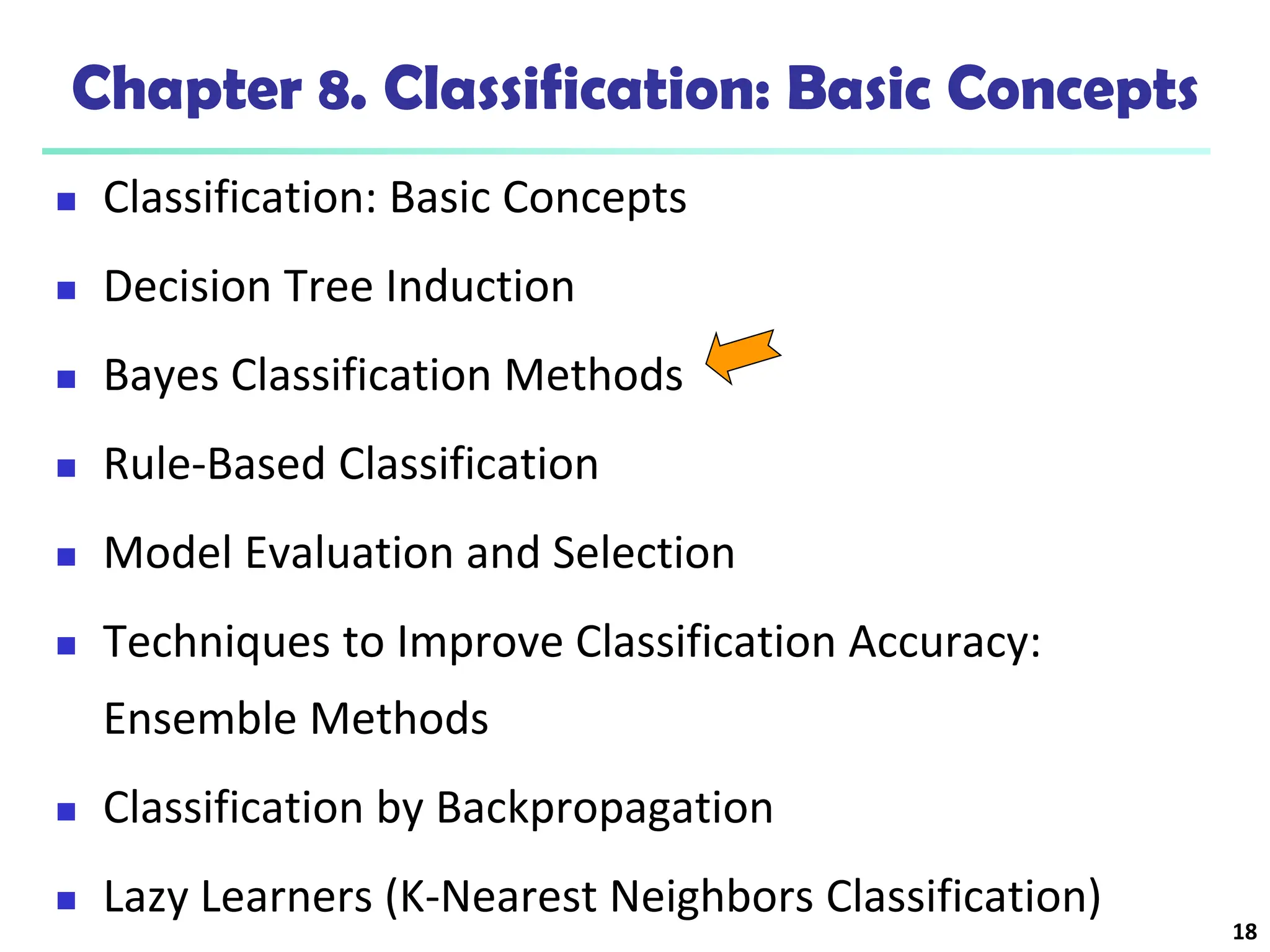 18
Chapter 8. Classification: Basic Concepts
 Classification: Basic Concepts
 Decision Tree Induction
 Bayes Classification Methods
 Rule-Based Classification
 Model Evaluation and Selection
 Techniques to Improve Classification Accuracy:
Ensemble Methods
 Classification by Backpropagation
 Lazy Learners (K-Nearest Neighbors Classification)
 