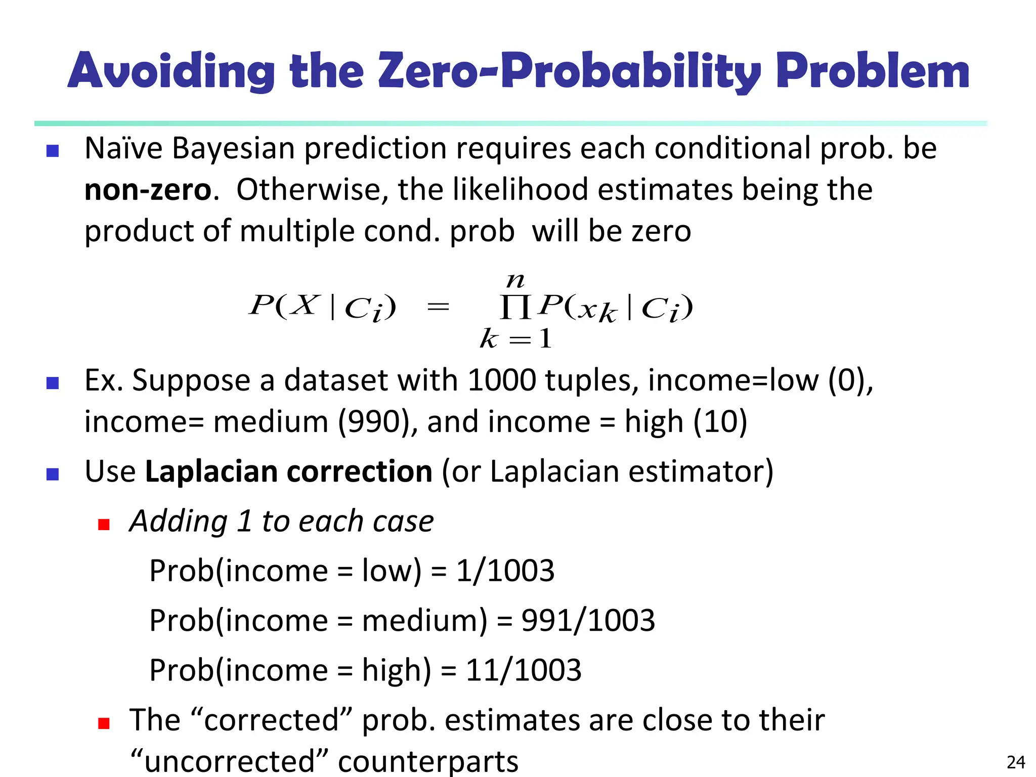 24
Avoiding the Zero-Probability Problem
 Naïve Bayesian prediction requires each conditional prob. be
non-zero. Otherwise, the likelihood estimates being the
product of multiple cond. prob will be zero
 Ex. Suppose a dataset with 1000 tuples, income=low (0),
income= medium (990), and income = high (10)
 Use Laplacian correction (or Laplacian estimator)
 Adding 1 to each case
Prob(income = low) = 1/1003
Prob(income = medium) = 991/1003
Prob(income = high) = 11/1003
 The “corrected” prob. estimates are close to their
“uncorrected” counterparts



n
k
Ci
xk
P
Ci
X
P
1
)
|
(
)
|
(
 