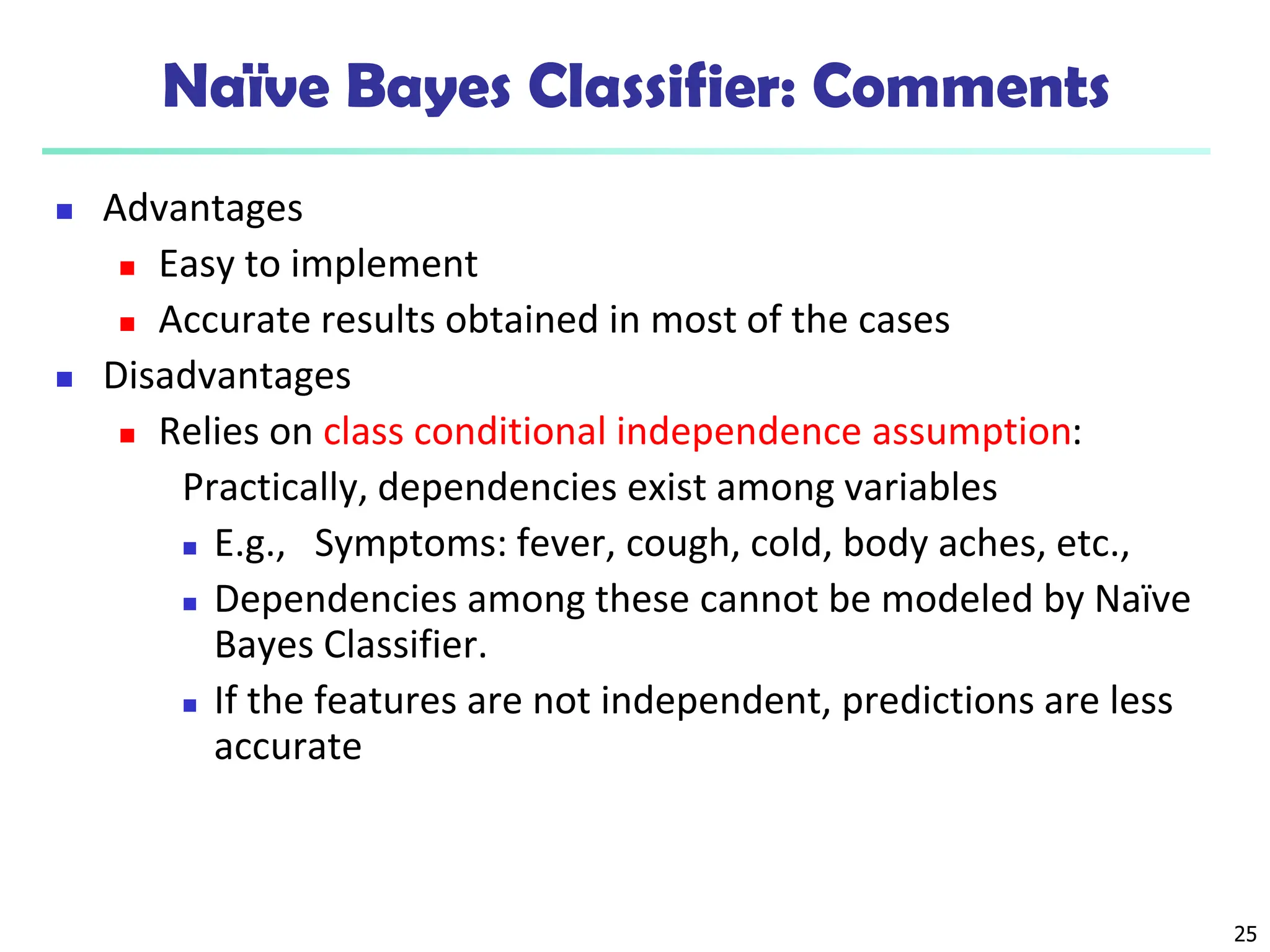 25
Naïve Bayes Classifier: Comments
 Advantages
 Easy to implement
 Accurate results obtained in most of the cases
 Disadvantages
 Relies on class conditional independence assumption:
Practically, dependencies exist among variables
 E.g., Symptoms: fever, cough, cold, body aches, etc.,
 Dependencies among these cannot be modeled by Naïve
Bayes Classifier.
 If the features are not independent, predictions are less
accurate
 