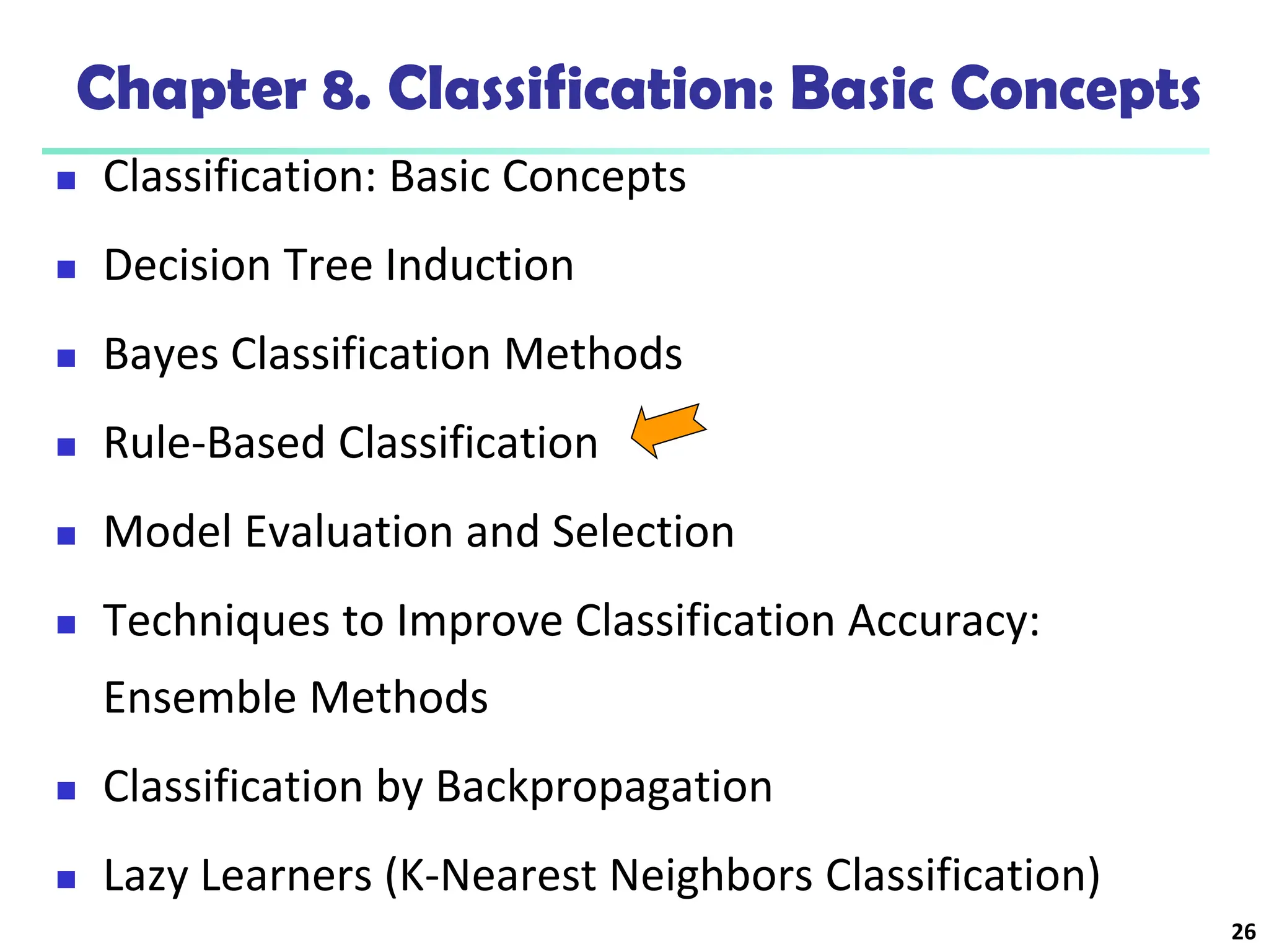 26
Chapter 8. Classification: Basic Concepts
 Classification: Basic Concepts
 Decision Tree Induction
 Bayes Classification Methods
 Rule-Based Classification
 Model Evaluation and Selection
 Techniques to Improve Classification Accuracy:
Ensemble Methods
 Classification by Backpropagation
 Lazy Learners (K-Nearest Neighbors Classification)
 