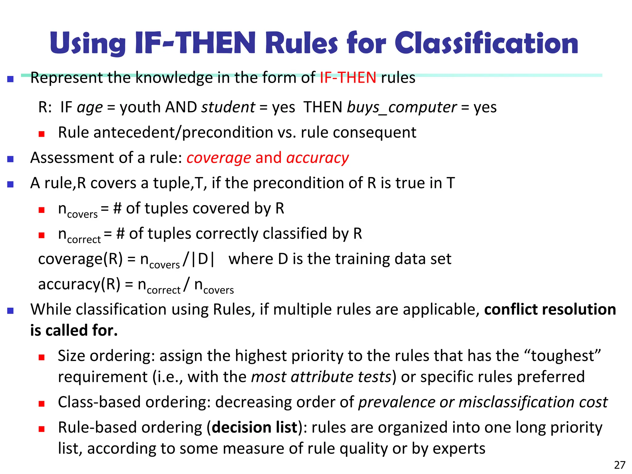 27
Using IF-THEN Rules for Classification
 Represent the knowledge in the form of IF-THEN rules
R: IF age = youth AND student = yes THEN buys_computer = yes
 Rule antecedent/precondition vs. rule consequent
 Assessment of a rule: coverage and accuracy
 A rule,R covers a tuple,T, if the precondition of R is true in T
 ncovers = # of tuples covered by R
 ncorrect = # of tuples correctly classified by R
coverage(R) = ncovers /|D| where D is the training data set
accuracy(R) = ncorrect / ncovers
 While classification using Rules, if multiple rules are applicable, conflict resolution
is called for.
 Size ordering: assign the highest priority to the rules that has the “toughest”
requirement (i.e., with the most attribute tests) or specific rules preferred
 Class-based ordering: decreasing order of prevalence or misclassification cost
 Rule-based ordering (decision list): rules are organized into one long priority
list, according to some measure of rule quality or by experts
 