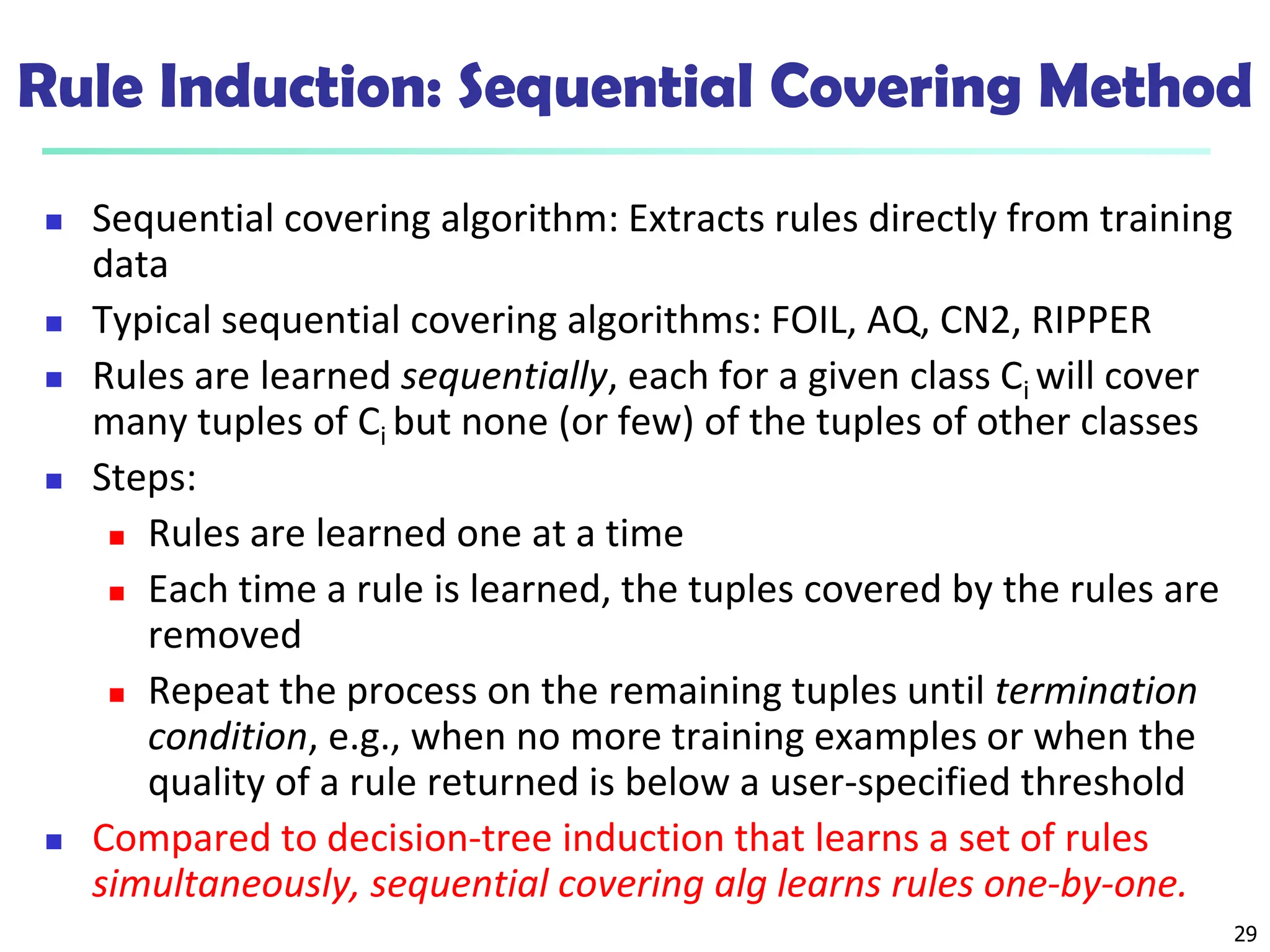 29
Rule Induction: Sequential Covering Method
 Sequential covering algorithm: Extracts rules directly from training
data
 Typical sequential covering algorithms: FOIL, AQ, CN2, RIPPER
 Rules are learned sequentially, each for a given class Ci will cover
many tuples of Ci but none (or few) of the tuples of other classes
 Steps:
 Rules are learned one at a time
 Each time a rule is learned, the tuples covered by the rules are
removed
 Repeat the process on the remaining tuples until termination
condition, e.g., when no more training examples or when the
quality of a rule returned is below a user-specified threshold
 Compared to decision-tree induction that learns a set of rules
simultaneously, sequential covering alg learns rules one-by-one.
 
