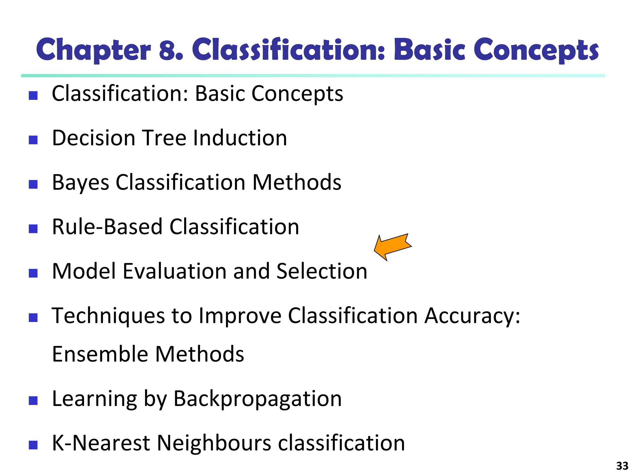 33
Chapter 8. Classification: Basic Concepts
 Classification: Basic Concepts
 Decision Tree Induction
 Bayes Classification Methods
 Rule-Based Classification
 Model Evaluation and Selection
 Techniques to Improve Classification Accuracy:
Ensemble Methods
 Learning by Backpropagation
 K-Nearest Neighbours classification
 