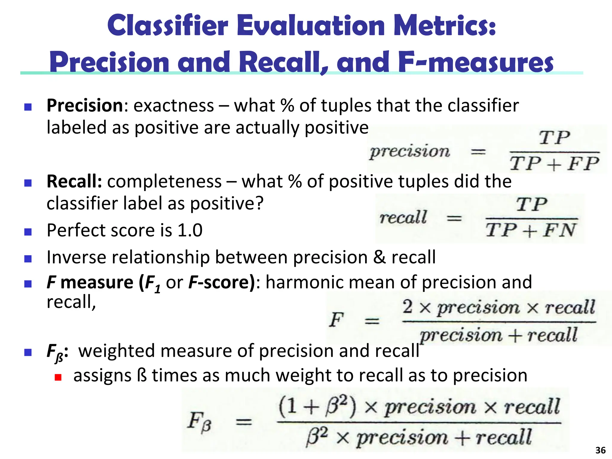 Classifier Evaluation Metrics:
Precision and Recall, and F-measures
 Precision: exactness – what % of tuples that the classifier
labeled as positive are actually positive
 Recall: completeness – what % of positive tuples did the
classifier label as positive?
 Perfect score is 1.0
 Inverse relationship between precision & recall
 F measure (F1 or F-score): harmonic mean of precision and
recall,
 Fß: weighted measure of precision and recall
 assigns ß times as much weight to recall as to precision
36
 