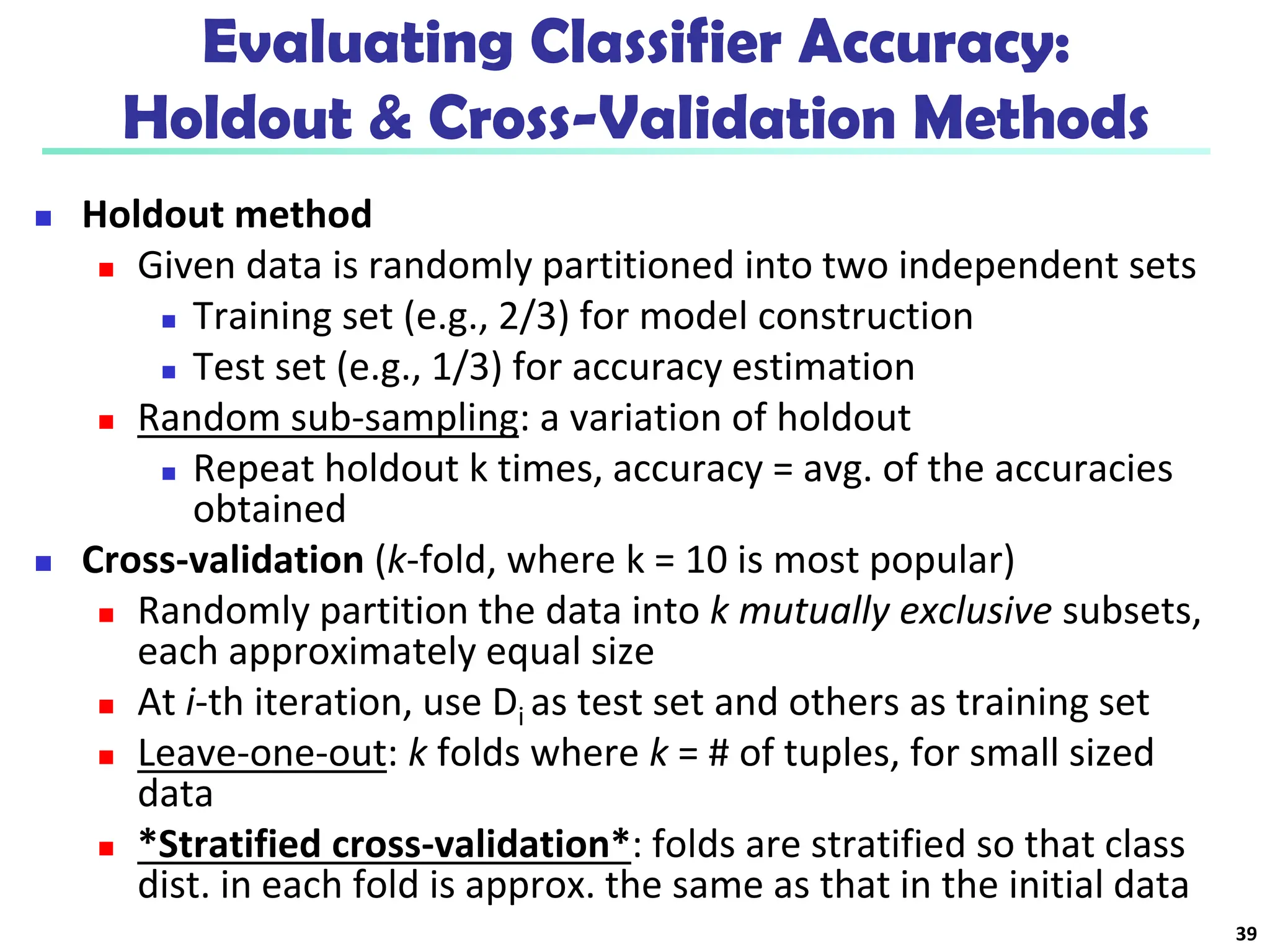 Evaluating Classifier Accuracy:
Holdout & Cross-Validation Methods
 Holdout method
 Given data is randomly partitioned into two independent sets
 Training set (e.g., 2/3) for model construction
 Test set (e.g., 1/3) for accuracy estimation
 Random sub-sampling: a variation of holdout
 Repeat holdout k times, accuracy = avg. of the accuracies
obtained
 Cross-validation (k-fold, where k = 10 is most popular)
 Randomly partition the data into k mutually exclusive subsets,
each approximately equal size
 At i-th iteration, use Di as test set and others as training set
 Leave-one-out: k folds where k = # of tuples, for small sized
data
 *Stratified cross-validation*: folds are stratified so that class
dist. in each fold is approx. the same as that in the initial data
39
 