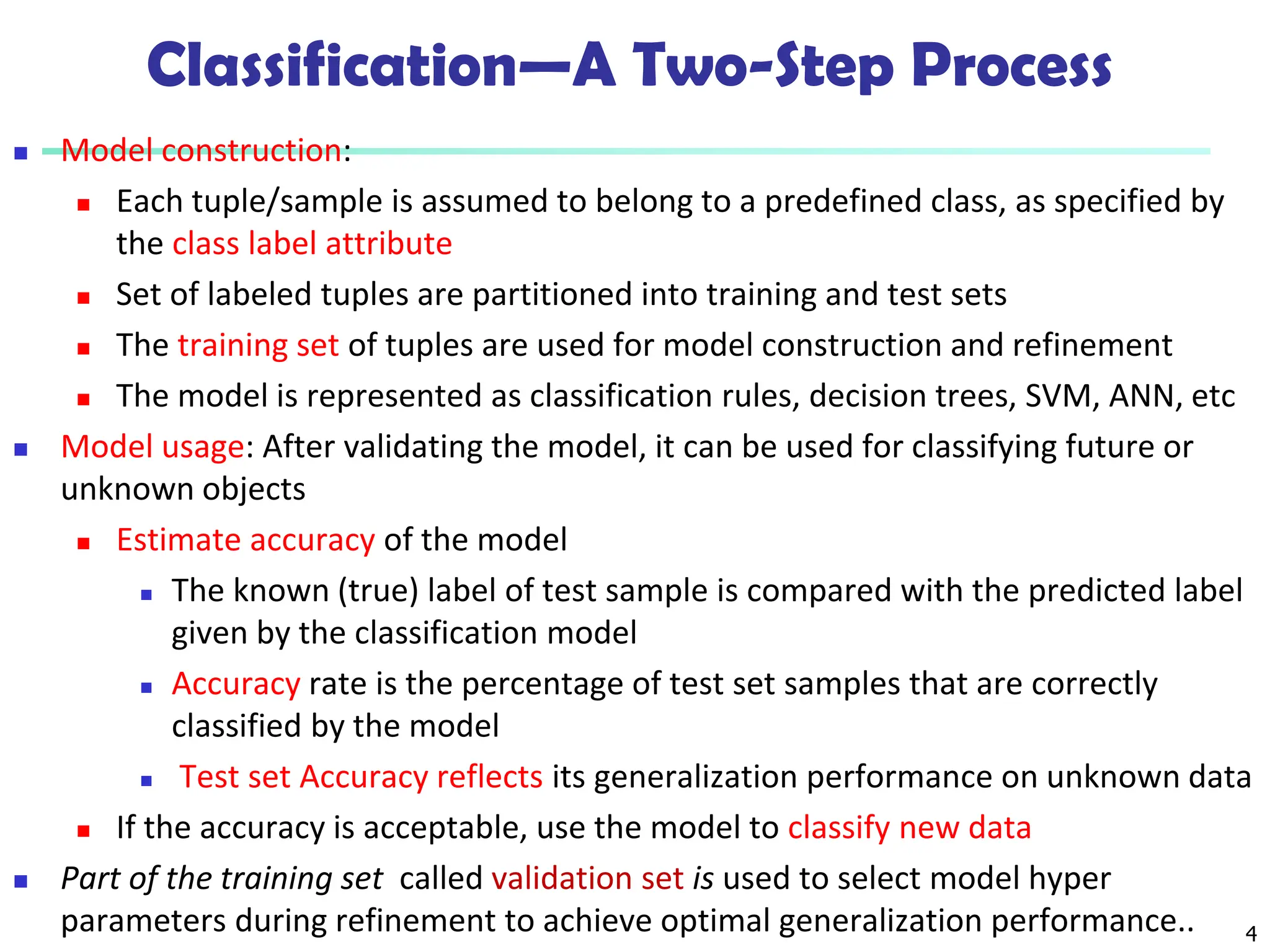 4
Classification—A Two-Step Process
 Model construction:
 Each tuple/sample is assumed to belong to a predefined class, as specified by
the class label attribute
 Set of labeled tuples are partitioned into training and test sets
 The training set of tuples are used for model construction and refinement
 The model is represented as classification rules, decision trees, SVM, ANN, etc
 Model usage: After validating the model, it can be used for classifying future or
unknown objects
 Estimate accuracy of the model
 The known (true) label of test sample is compared with the predicted label
given by the classification model
 Accuracy rate is the percentage of test set samples that are correctly
classified by the model
 Test set Accuracy reflects its generalization performance on unknown data
 If the accuracy is acceptable, use the model to classify new data
 Part of the training set called validation set is used to select model hyper
parameters during refinement to achieve optimal generalization performance..
 
