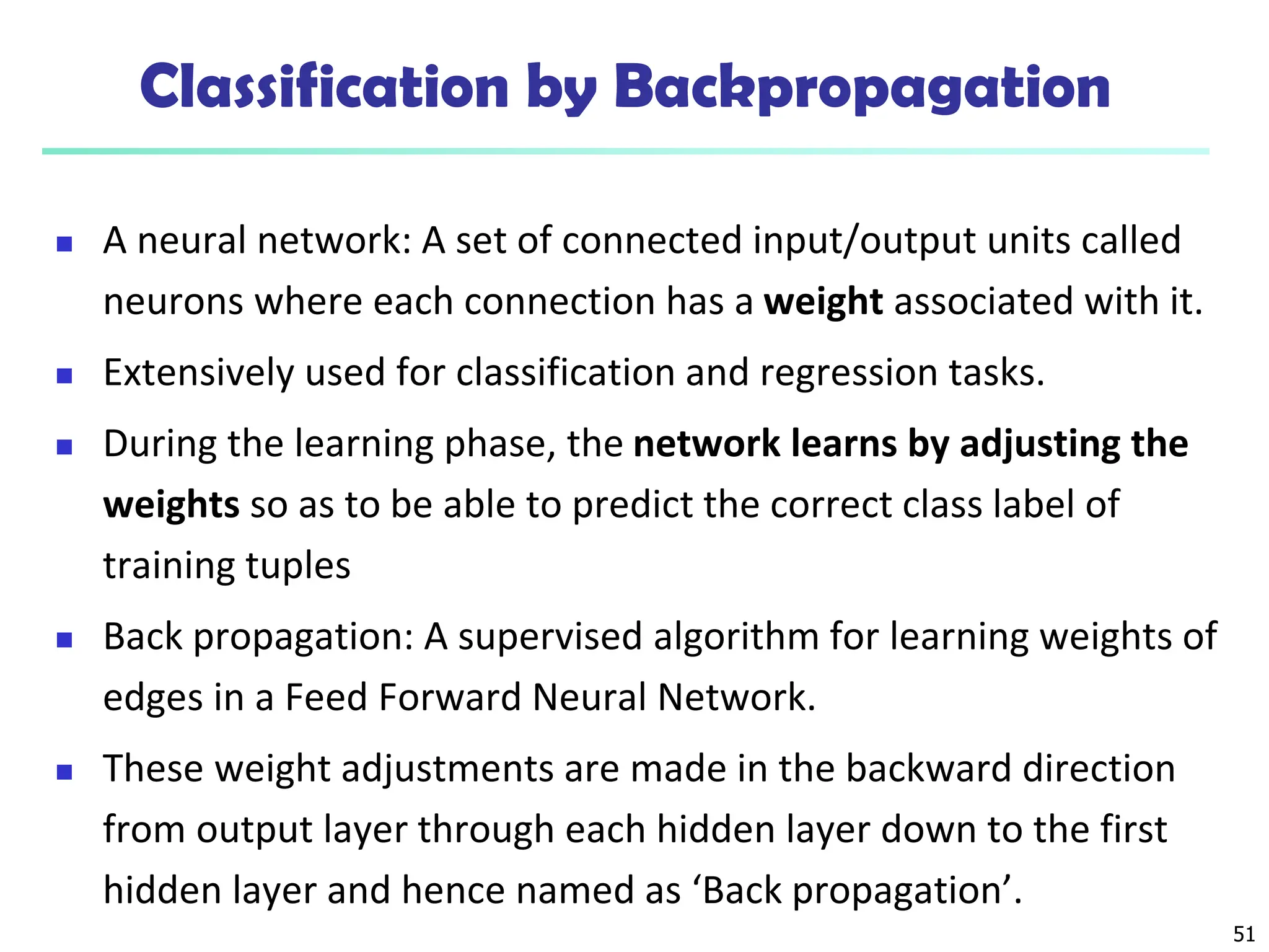 51
Classification by Backpropagation
 A neural network: A set of connected input/output units called
neurons where each connection has a weight associated with it.
 Extensively used for classification and regression tasks.
 During the learning phase, the network learns by adjusting the
weights so as to be able to predict the correct class label of
training tuples
 Back propagation: A supervised algorithm for learning weights of
edges in a Feed Forward Neural Network.
 These weight adjustments are made in the backward direction
from output layer through each hidden layer down to the first
hidden layer and hence named as ‘Back propagation’.
 