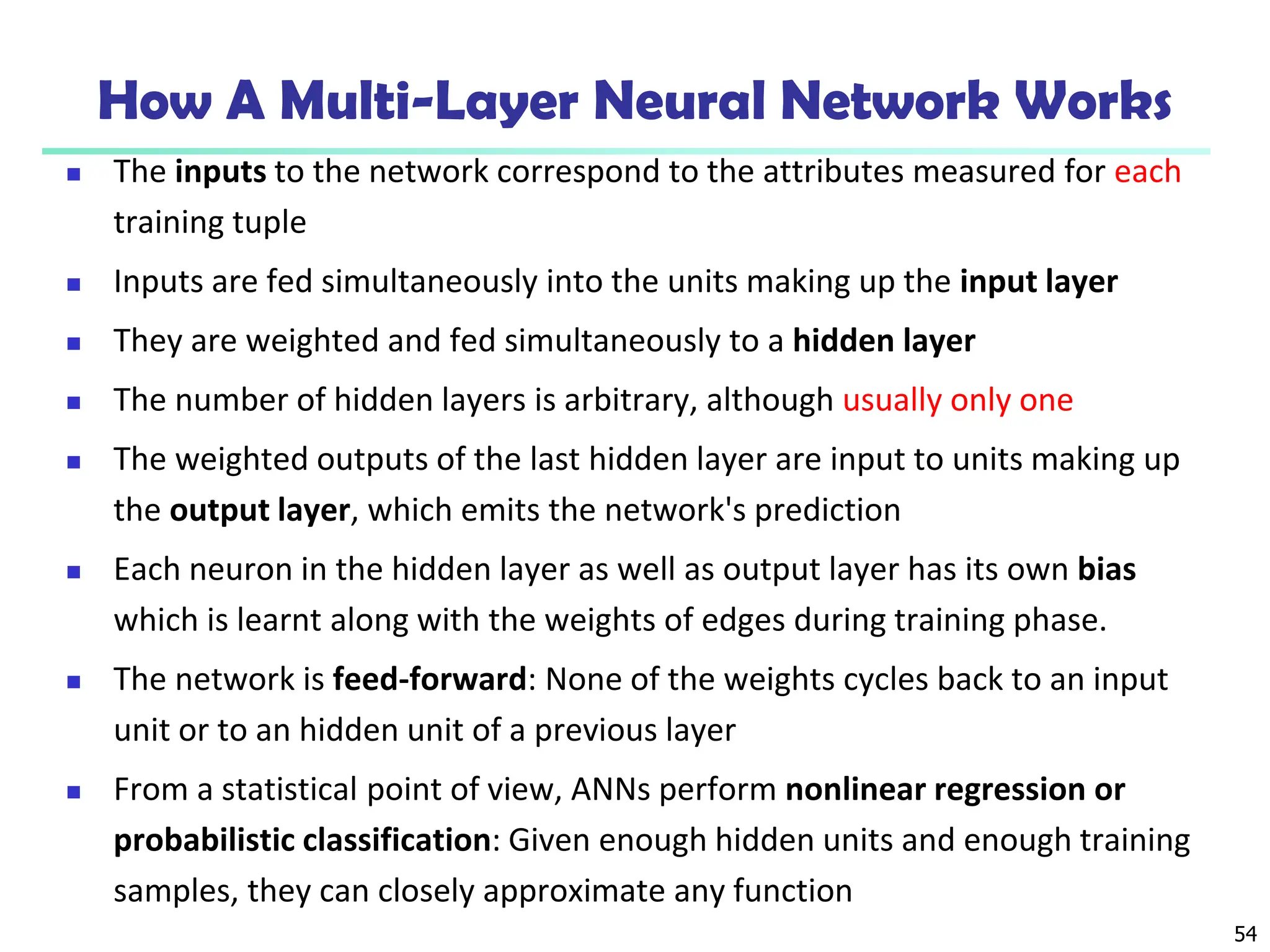 54
How A Multi-Layer Neural Network Works
 The inputs to the network correspond to the attributes measured for each
training tuple
 Inputs are fed simultaneously into the units making up the input layer
 They are weighted and fed simultaneously to a hidden layer
 The number of hidden layers is arbitrary, although usually only one
 The weighted outputs of the last hidden layer are input to units making up
the output layer, which emits the network's prediction
 Each neuron in the hidden layer as well as output layer has its own bias
which is learnt along with the weights of edges during training phase.
 The network is feed-forward: None of the weights cycles back to an input
unit or to an hidden unit of a previous layer
 From a statistical point of view, ANNs perform nonlinear regression or
probabilistic classification: Given enough hidden units and enough training
samples, they can closely approximate any function
 