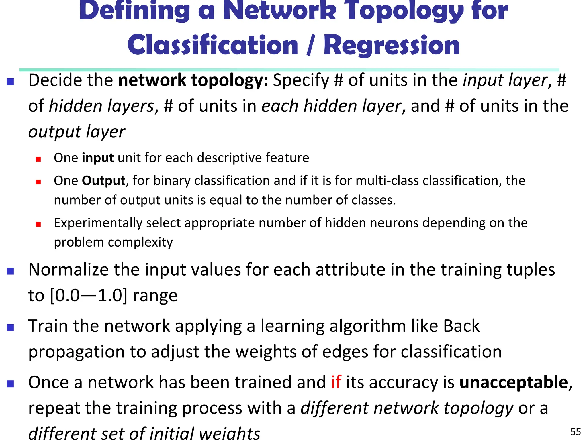 55
Defining a Network Topology for
Classification / Regression
 Decide the network topology: Specify # of units in the input layer, #
of hidden layers, # of units in each hidden layer, and # of units in the
output layer
 One input unit for each descriptive feature
 One Output, for binary classification and if it is for multi-class classification, the
number of output units is equal to the number of classes.
 Experimentally select appropriate number of hidden neurons depending on the
problem complexity
 Normalize the input values for each attribute in the training tuples
to [0.0—1.0] range
 Train the network applying a learning algorithm like Back
propagation to adjust the weights of edges for classification
 Once a network has been trained and if its accuracy is unacceptable,
repeat the training process with a different network topology or a
different set of initial weights
 