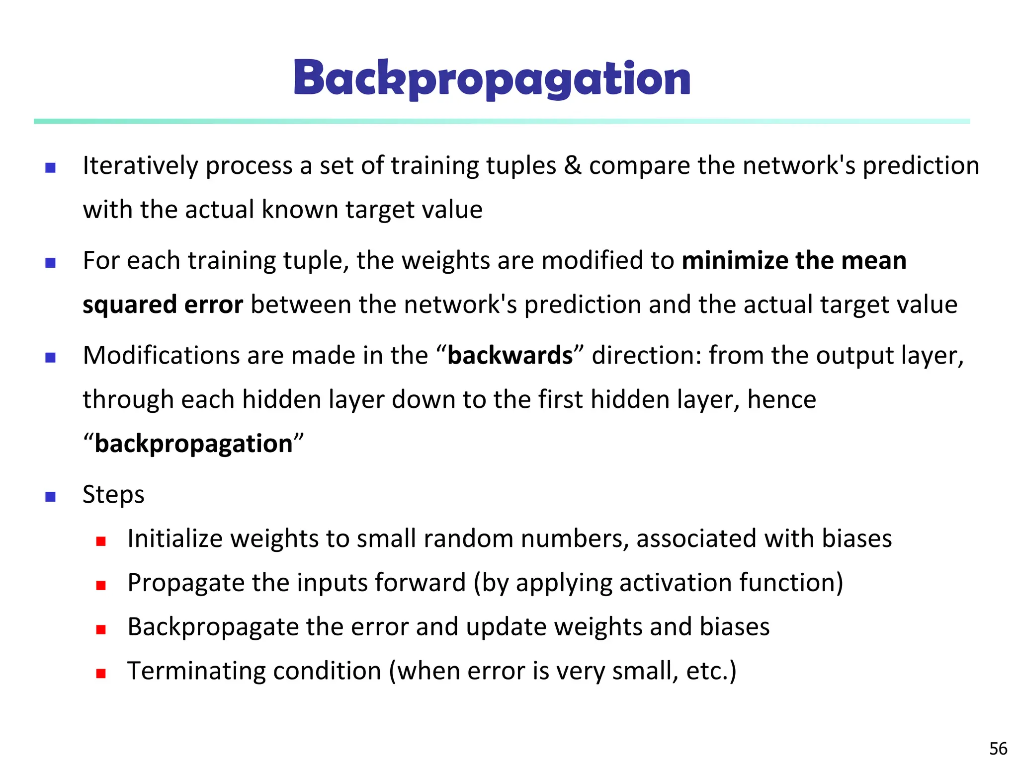 56
Backpropagation
 Iteratively process a set of training tuples & compare the network's prediction
with the actual known target value
 For each training tuple, the weights are modified to minimize the mean
squared error between the network's prediction and the actual target value
 Modifications are made in the “backwards” direction: from the output layer,
through each hidden layer down to the first hidden layer, hence
“backpropagation”
 Steps
 Initialize weights to small random numbers, associated with biases
 Propagate the inputs forward (by applying activation function)
 Backpropagate the error and update weights and biases
 Terminating condition (when error is very small, etc.)
 