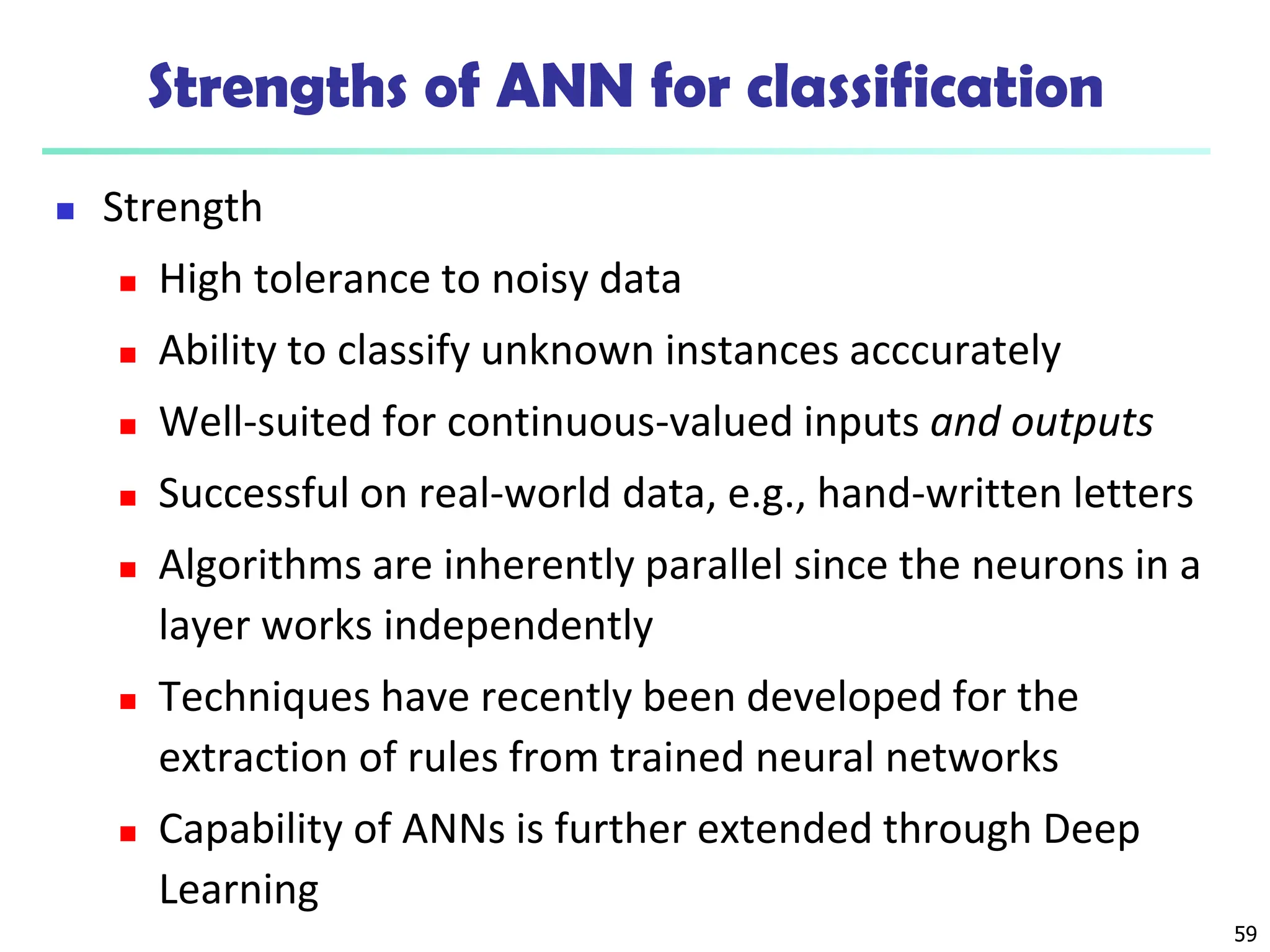 Strengths of ANN for classification
 Strength
 High tolerance to noisy data
 Ability to classify unknown instances acccurately
 Well-suited for continuous-valued inputs and outputs
 Successful on real-world data, e.g., hand-written letters
 Algorithms are inherently parallel since the neurons in a
layer works independently
 Techniques have recently been developed for the
extraction of rules from trained neural networks
 Capability of ANNs is further extended through Deep
Learning
59
 