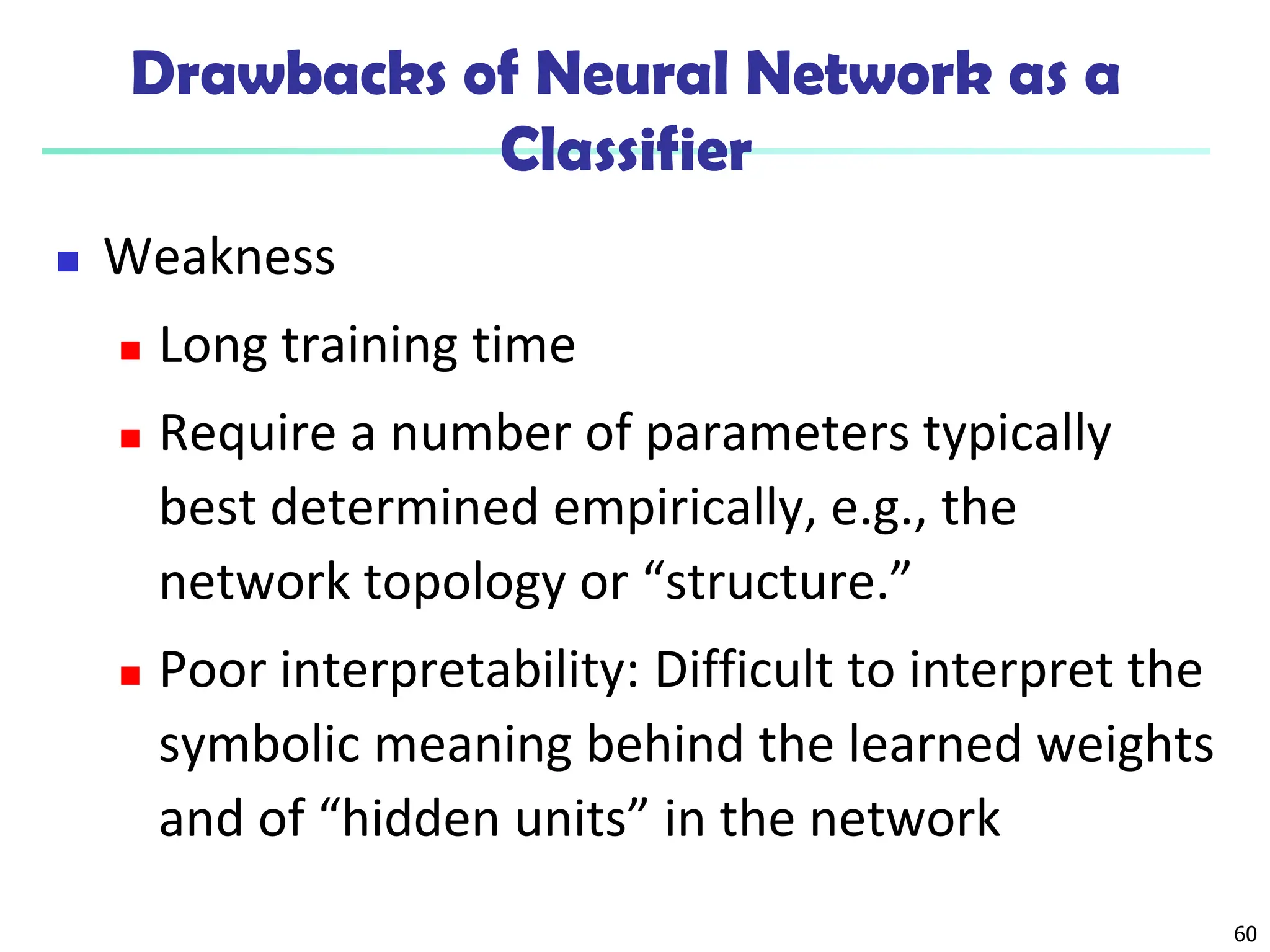 60
Drawbacks of Neural Network as a
Classifier
 Weakness
 Long training time
 Require a number of parameters typically
best determined empirically, e.g., the
network topology or “structure.”
 Poor interpretability: Difficult to interpret the
symbolic meaning behind the learned weights
and of “hidden units” in the network
 
