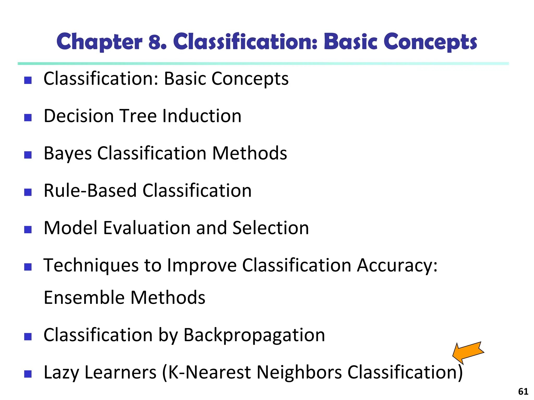 61
Chapter 8. Classification: Basic Concepts
 Classification: Basic Concepts
 Decision Tree Induction
 Bayes Classification Methods
 Rule-Based Classification
 Model Evaluation and Selection
 Techniques to Improve Classification Accuracy:
Ensemble Methods
 Classification by Backpropagation
 Lazy Learners (K-Nearest Neighbors Classification)
 