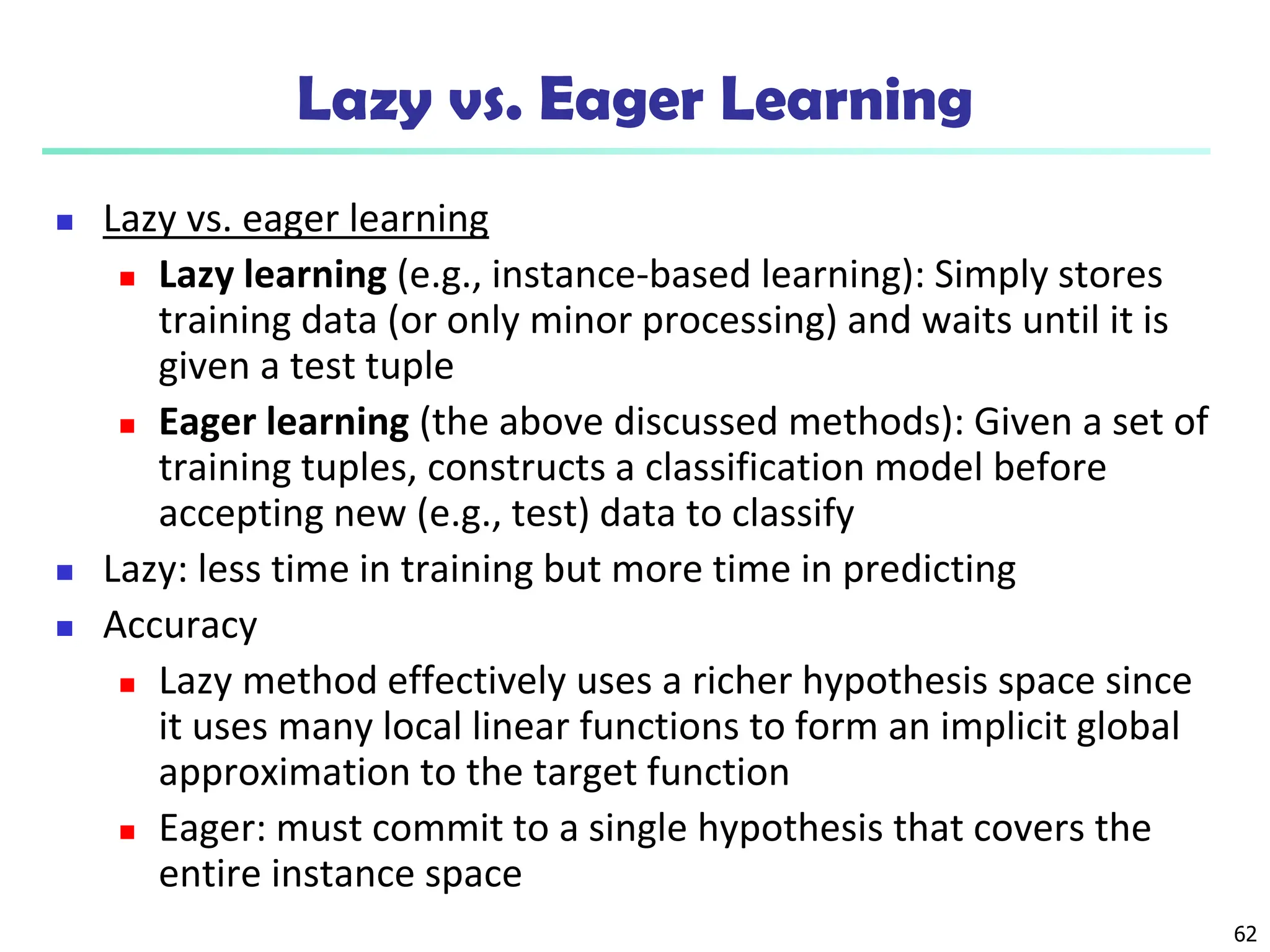 62
Lazy vs. Eager Learning
 Lazy vs. eager learning
 Lazy learning (e.g., instance-based learning): Simply stores
training data (or only minor processing) and waits until it is
given a test tuple
 Eager learning (the above discussed methods): Given a set of
training tuples, constructs a classification model before
accepting new (e.g., test) data to classify
 Lazy: less time in training but more time in predicting
 Accuracy
 Lazy method effectively uses a richer hypothesis space since
it uses many local linear functions to form an implicit global
approximation to the target function
 Eager: must commit to a single hypothesis that covers the
entire instance space
 