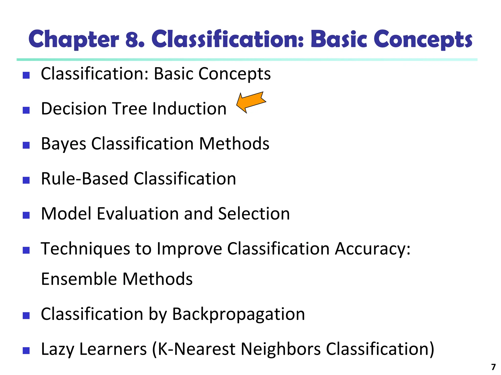 7
Chapter 8. Classification: Basic Concepts
 Classification: Basic Concepts
 Decision Tree Induction
 Bayes Classification Methods
 Rule-Based Classification
 Model Evaluation and Selection
 Techniques to Improve Classification Accuracy:
Ensemble Methods
 Classification by Backpropagation
 Lazy Learners (K-Nearest Neighbors Classification)
 