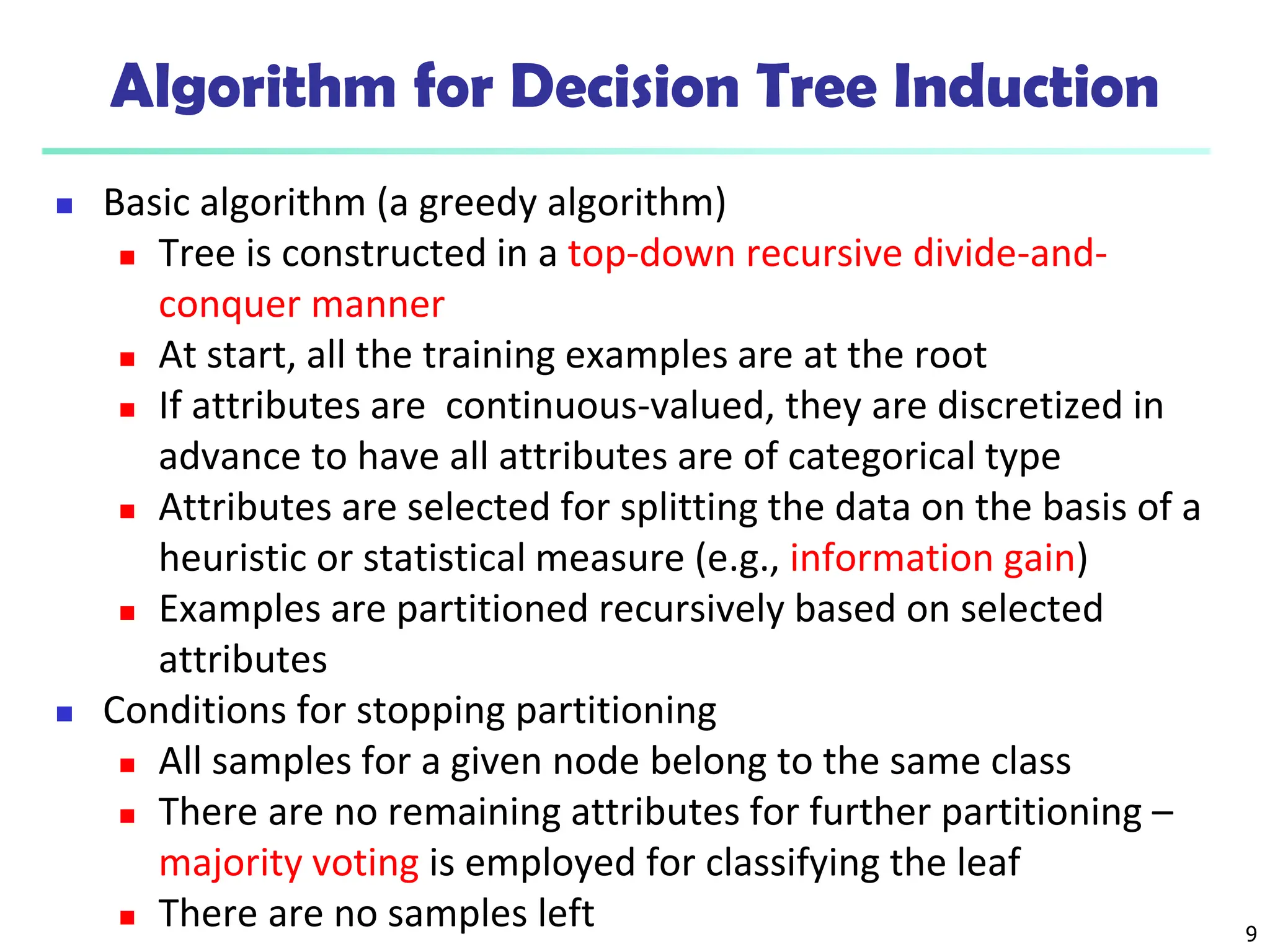 9
Algorithm for Decision Tree Induction
 Basic algorithm (a greedy algorithm)
 Tree is constructed in a top-down recursive divide-and-
conquer manner
 At start, all the training examples are at the root
 If attributes are continuous-valued, they are discretized in
advance to have all attributes are of categorical type
 Attributes are selected for splitting the data on the basis of a
heuristic or statistical measure (e.g., information gain)
 Examples are partitioned recursively based on selected
attributes
 Conditions for stopping partitioning
 All samples for a given node belong to the same class
 There are no remaining attributes for further partitioning –
majority voting is employed for classifying the leaf
 There are no samples left
 