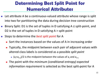 13
Determining Best Split Point for
Numerical Attributes
 Let attribute A be a continuous-valued attribute whose range is split
into two for partitioning the data during decision tree construction
 Binary Split: D1 is the set of tuples in D satisfying A ≤ split-point, and
D2 is the set of tuples in D satisfying A > split-point
 Steps to determine the best split point for A
 Sort the instances based on the values of A in increasing order
 Typically, the midpoint between each pair of adjacent values with
altered class labels is considered as a possible split point
 (ai+ai+1)/2 is the midpoint between the values of ai and ai+1
 The point with the minimum (conditional entropy) expected
information requirement is selected as the best split-point for A
 