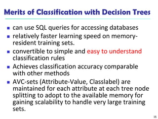 16
Merits of Classification with Decision Trees
 can use SQL queries for accessing databases
 relatively faster learning speed on memory-
resident training sets.
 convertible to simple and easy to understand
classification rules
 Achieves classification accuracy comparable
with other methods
 AVC-sets (Attribute-Value, Classlabel) are
maintained for each attribute at each tree node
splitting to adopt to the available memory for
gaining scalability to handle very large training
sets.
 