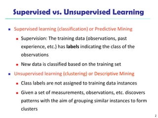 2
Supervised vs. Unsupervised Learning
 Supervised learning (classification) or Predictive Mining
 Supervision: The training data (observations, past
experience, etc.) has labels indicating the class of the
observations
 New data is classified based on the training set
 Unsupervised learning (clustering) or Descriptive Mining
 Class labels are not assigned to training data instances
 Given a set of measurements, observations, etc. discovers
patterns with the aim of grouping similar instances to form
clusters
 