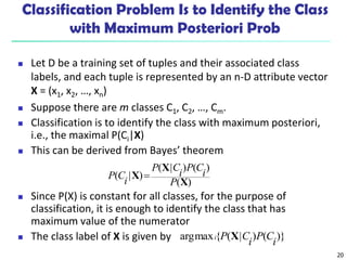 20
Classification Problem Is to Identify the Class
with Maximum Posteriori Prob
 Let D be a training set of tuples and their associated class
labels, and each tuple is represented by an n-D attribute vector
X = (x1, x2, …, xn)
 Suppose there are m classes C1, C2, …, Cm.
 Classification is to identify the class with maximum posteriori,
i.e., the maximal P(Ci|X)
 This can be derived from Bayes’ theorem
 Since P(X) is constant for all classes, for the purpose of
classification, it is enough to identify the class that has
maximum value of the numerator
 The class label of X is given by
)
(
)
(
)
|
(
)
|
(
X
X
X
P
i
C
P
i
C
P
i
C
P 
)}
(
)
|
(
{
max
arg
i
C
P
i
C
P
i X
 