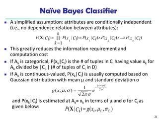 21
Naïve Bayes Classifier
 A simplified assumption: attributes are conditionally independent
(i.e., no dependence relation between attributes):
 This greatly reduces the information requirement and
computation cost
 If Ak is categorical, P(xk|Ci) is the # of tuples in Ci having value xk for
Ak divided by |Ci, | (# of tuples of Ci in D)
 If Ak is continuous-valued, P(xk|Ci) is usually computed based on
Gaussian distribution with mean μ and standard deviation σ
and P(xk|Ci) is estimated at Ak= xk in terms of µ and σ for Ci as
given below:
)
|
(
...
)
|
(
)
|
(
1
)
|
(
)
|
(
2
1
Ci
x
P
Ci
x
P
Ci
x
P
n
k
Ci
x
P
Ci
P
n
k







X
2
2
2
)
(
2
1
)
,
,
( 








x
e
x
g
)
,
,
(
)
|
( i
i C
C
k
x
g
Ci
P 


X
 