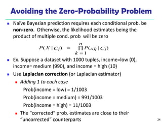 24
Avoiding the Zero-Probability Problem
 Naïve Bayesian prediction requires each conditional prob. be
non-zero. Otherwise, the likelihood estimates being the
product of multiple cond. prob will be zero
 Ex. Suppose a dataset with 1000 tuples, income=low (0),
income= medium (990), and income = high (10)
 Use Laplacian correction (or Laplacian estimator)
 Adding 1 to each case
Prob(income = low) = 1/1003
Prob(income = medium) = 991/1003
Prob(income = high) = 11/1003
 The “corrected” prob. estimates are close to their
“uncorrected” counterparts



n
k
Ci
xk
P
Ci
X
P
1
)
|
(
)
|
(
 