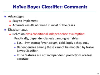 25
Naïve Bayes Classifier: Comments
 Advantages
 Easy to implement
 Accurate results obtained in most of the cases
 Disadvantages
 Relies on class conditional independence assumption:
Practically, dependencies exist among variables
 E.g., Symptoms: fever, cough, cold, body aches, etc.,
 Dependencies among these cannot be modeled by Naïve
Bayes Classifier.
 If the features are not independent, predictions are less
accurate
 