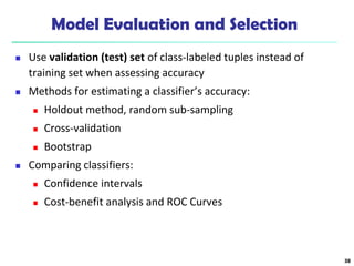 Model Evaluation and Selection
 Use validation (test) set of class-labeled tuples instead of
training set when assessing accuracy
 Methods for estimating a classifier’s accuracy:
 Holdout method, random sub-sampling
 Cross-validation
 Bootstrap
 Comparing classifiers:
 Confidence intervals
 Cost-benefit analysis and ROC Curves
38
 