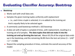 Evaluating Classifier Accuracy: Bootstrap
 Bootstrap
 Works well with small data sets
 Samples the given training tuples uniformly with replacement
 i.e., each time a tuple is selected, it is re-added to the training set
And is equally likely to be selected again
 A commonly used bootstrap method is .632 boostrap
 A data set with d tuples is sampled d times, with replacement, resulting in a
training set of d samples. The data tuples that did not make it into the
training set end up forming the test set. About 63.2% of the original data ends
up in the bootstrap, and the remaining 36.8% form the test set (since (1 – 1/d)d
≈ e-1 = 0.368)
 Repeat the sampling procedure k times, estimate the overall accuracy of the
model:
40
 
