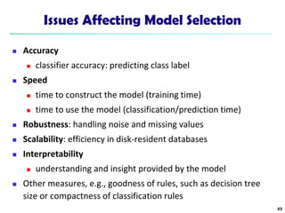 Issues Affecting Model Selection
 Accuracy
 classifier accuracy: predicting class label
 Speed
 time to construct the model (training time)
 time to use the model (classification/prediction time)
 Robustness: handling noise and missing values
 Scalability: efficiency in disk-resident databases
 Interpretability
 understanding and insight provided by the model
 Other measures, e.g., goodness of rules, such as decision tree
size or compactness of classification rules
43
 
