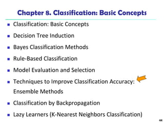44
Chapter 8. Classification: Basic Concepts
 Classification: Basic Concepts
 Decision Tree Induction
 Bayes Classification Methods
 Rule-Based Classification
 Model Evaluation and Selection
 Techniques to Improve Classification Accuracy:
Ensemble Methods
 Classification by Backpropagation
 Lazy Learners (K-Nearest Neighbors Classification)
 
