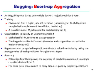 Bagging: Boostrap Aggregation
 Analogy: Diagnosis based on multiple doctors’ majority opinion / vote
 Training
 Given a set D of d tuples, at each iteration i, a training set Di of d tuples is
sampled with replacement from D (i.e., bootstrap)
 A classifier model Mi is learned for each training set Di
 Classification: to classify an unknown sample X
 Each classifier Mi returns its class prediction
 The bagged classifier M* counts the votes and assigns the class with the
majority votes to X
 Regression: can be applied to predict continuous valued variables by taking the
average value of each prediction for a given test tuple
 Accuracy
 Often significantly improves the accuracy of prediction compared to a single
classifier derived from D
 For noise data: more robust to noisy data as it goes by majority predictions
46
 