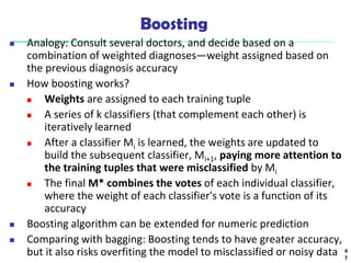 Boosting
 Analogy: Consult several doctors, and decide based on a
combination of weighted diagnoses—weight assigned based on
the previous diagnosis accuracy
 How boosting works?
 Weights are assigned to each training tuple
 A series of k classifiers (that complement each other) is
iteratively learned
 After a classifier Mi is learned, the weights are updated to
build the subsequent classifier, Mi+1, paying more attention to
the training tuples that were misclassified by Mi
 The final M* combines the votes of each individual classifier,
where the weight of each classifier's vote is a function of its
accuracy
 Boosting algorithm can be extended for numeric prediction
 Comparing with bagging: Boosting tends to have greater accuracy,
but it also risks overfiting the model to misclassified or noisy data 4
7
 
