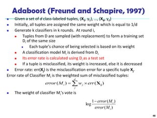 48
Adaboost (Freund and Schapire, 1997)
 Given a set of d class-labeled tuples, (X1, y1), …, (Xd, yd)
 Initially, all tuples are assigned the same weight which is equal to 1/d
 Generate k classifiers in k rounds. At round i,
 Tuples from D are sampled (with replacement) to form a training set
Di of the same size
 Each tuple’s chance of being selected is based on its weight
 A classification model Mi is derived from Di
 Its error rate is calculated using Di as a test set
 If a tuple is misclassified, its weight is increased, else it is decreased
 Error rate: err(Xj) is the misclassification error for a specific tuple Xj.
Error rate of Classifier Mi is the weighted sum of misclassified tuples:
 The weight of classifier Mi’s vote is
)
(
)
(
1
log
i
i
M
error
M
error

 

d
j
j
i err
w
M
error )
(
)
( j
X
 