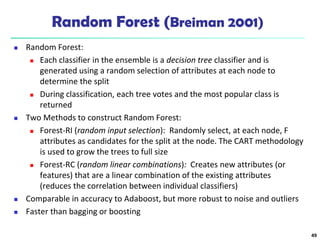 Random Forest (Breiman 2001)
 Random Forest:
 Each classifier in the ensemble is a decision tree classifier and is
generated using a random selection of attributes at each node to
determine the split
 During classification, each tree votes and the most popular class is
returned
 Two Methods to construct Random Forest:
 Forest-RI (random input selection): Randomly select, at each node, F
attributes as candidates for the split at the node. The CART methodology
is used to grow the trees to full size
 Forest-RC (random linear combinations): Creates new attributes (or
features) that are a linear combination of the existing attributes
(reduces the correlation between individual classifiers)
 Comparable in accuracy to Adaboost, but more robust to noise and outliers
 Faster than bagging or boosting
49
 
