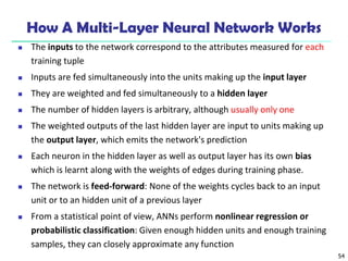 54
How A Multi-Layer Neural Network Works
 The inputs to the network correspond to the attributes measured for each
training tuple
 Inputs are fed simultaneously into the units making up the input layer
 They are weighted and fed simultaneously to a hidden layer
 The number of hidden layers is arbitrary, although usually only one
 The weighted outputs of the last hidden layer are input to units making up
the output layer, which emits the network's prediction
 Each neuron in the hidden layer as well as output layer has its own bias
which is learnt along with the weights of edges during training phase.
 The network is feed-forward: None of the weights cycles back to an input
unit or to an hidden unit of a previous layer
 From a statistical point of view, ANNs perform nonlinear regression or
probabilistic classification: Given enough hidden units and enough training
samples, they can closely approximate any function
 