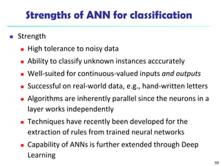 Strengths of ANN for classification
 Strength
 High tolerance to noisy data
 Ability to classify unknown instances acccurately
 Well-suited for continuous-valued inputs and outputs
 Successful on real-world data, e.g., hand-written letters
 Algorithms are inherently parallel since the neurons in a
layer works independently
 Techniques have recently been developed for the
extraction of rules from trained neural networks
 Capability of ANNs is further extended through Deep
Learning
59
 